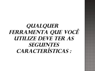 Qualquer
ferramenta que você
utilize deve ter as
seguintes
características :
 