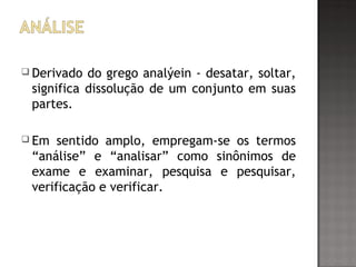  Derivado do grego analýein - desatar, soltar,
significa dissolução de um conjunto em suas
partes.
 Em sentido amplo, empregam-se os termos
“análise” e “analisar” como sinônimos de
exame e examinar, pesquisa e pesquisar,
verificação e verificar.
 
