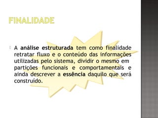  A análise estruturada tem como finalidade
retratar fluxo e o conteúdo das informações
utilizadas pelo sistema, dividir o mesmo em
partições funcionais e comportamentais e
ainda descrever a essência daquilo que será
construído.
 