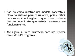  Não há como mostrar um modelo concreto e
claro do sistema para os usuários, pois é difícil
para os usuário imaginar o que o novo sistema
lhes fornecerá até que esteja realmente em
funcionamento.
 Até agora, a único ilustração para um sistema
tem sido o Fluxograma.
 