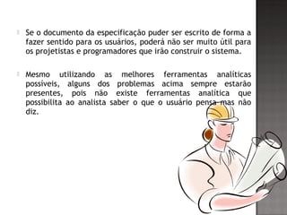  Se o documento da especificação puder ser escrito de forma a
fazer sentido para os usuários, poderá não ser muito útil para
os projetistas e programadores que irão construir o sistema.
 Mesmo utilizando as melhores ferramentas analíticas
possíveis, alguns dos problemas acima sempre estarão
presentes, pois não existe ferramentas analítica que
possibilita ao analista saber o que o usuário pensa mas não
diz.
 