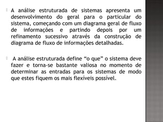  A análise estruturada de sistemas apresenta um
desenvolvimento do geral para o particular do
sistema, começando com um diagrama geral de fluxo
de informações e partindo depois por um
refinamento sucessivo através da construção de
diagrama de fluxo de informações detalhadas.
 A análise estruturada define “o que” o sistema deve
fazer e torna-se bastante valiosa no momento de
determinar as entradas para os sistemas de modo
que estes fiquem os mais flexíveis possível.
 