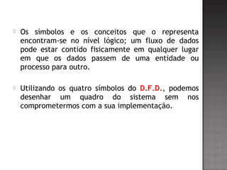  Os símbolos e os conceitos que o representa
encontram-se no nível lógico; um fluxo de dados
pode estar contido fisicamente em qualquer lugar
em que os dados passem de uma entidade ou
processo para outro.
 Utilizando os quatro símbolos do D.F.D., podemos
desenhar um quadro do sistema sem nos
comprometermos com a sua implementação.
 