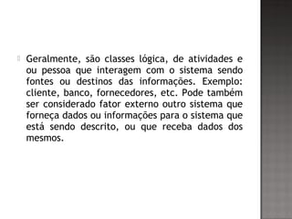  Geralmente, são classes lógica, de atividades e
ou pessoa que interagem com o sistema sendo
fontes ou destinos das informações. Exemplo:
cliente, banco, fornecedores, etc. Pode também
ser considerado fator externo outro sistema que
forneça dados ou informações para o sistema que
está sendo descrito, ou que receba dados dos
mesmos.
 