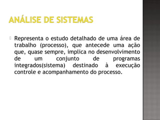  Representa o estudo detalhado de uma área de
trabalho (processo), que antecede uma ação
que, quase sempre, implica no desenvolvimento
de um conjunto de programas
integrados(sistema) destinado à execução
controle e acompanhamento do processo.
 