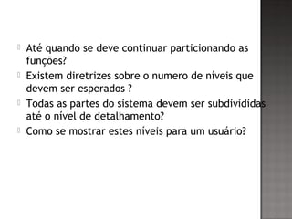 Até quando se deve continuar particionando as
funções?
 Existem diretrizes sobre o numero de níveis que
devem ser esperados ?
 Todas as partes do sistema devem ser subdivididas
até o nível de detalhamento?
 Como se mostrar estes níveis para um usuário?
 