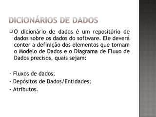  O dicionário de dados é um repositório de
dados sobre os dados do software. Ele deverá
conter a definição dos elementos que tornam
o Modelo de Dados e o Diagrama de Fluxo de
Dados precisos, quais sejam:
- Fluxos de dados;
- Depósitos de Dados/Entidades;
- Atributos.
 