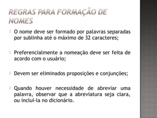  O nome deve ser formado por palavras separadas
por sublinha até o máximo de 32 caracteres;
 Preferencialmente a nomeação deve ser feita de
acordo com o usuário;
 Devem ser eliminados proposições e conjunções;
 Quando houver necessidade de abreviar uma
palavra, observar que a abreviatura seja clara,
ou incluí-la no dicionário.
 