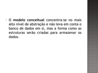  O modelo conceitual concentra-se no mais
alto nível de abstração e não leva em conta o
banco de dados em si, mas a forma como as
estruturas serão criadas para armazenar os
dados.
 