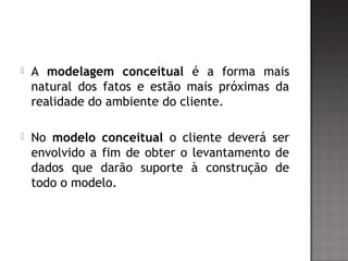  A modelagem conceitual é a forma mais
natural dos fatos e estão mais próximas da
realidade do ambiente do cliente.
 No modelo conceitual o cliente deverá ser
envolvido a fim de obter o levantamento de
dados que darão suporte à construção de
todo o modelo.
 