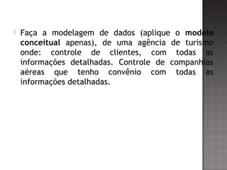  Faça a modelagem de dados (aplique o modelo
conceitual apenas), de uma agência de turismo
onde: controle de clientes, com todas as
informações detalhadas. Controle de companhias
aéreas que tenho convênio com todas as
informações detalhadas.
 