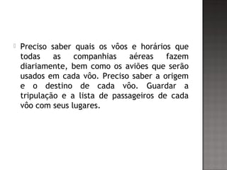  Preciso saber quais os vôos e horários que
todas as companhias aéreas fazem
diariamente, bem como os aviões que serão
usados em cada vôo. Preciso saber a origem
e o destino de cada vôo. Guardar a
tripulação e a lista de passageiros de cada
vôo com seus lugares.
 