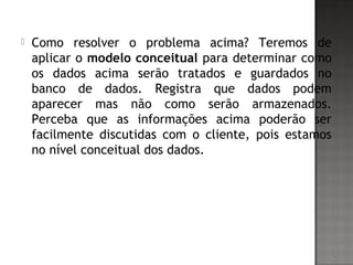  Como resolver o problema acima? Teremos de
aplicar o modelo conceitual para determinar como
os dados acima serão tratados e guardados no
banco de dados. Registra que dados podem
aparecer mas não como serão armazenados.
Perceba que as informações acima poderão ser
facilmente discutidas com o cliente, pois estamos
no nível conceitual dos dados.
 