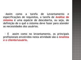 Assim como a tarefa de Levantamento e
especificações de requisitos, a tarefa de Análise de
sistema é uma espécie de descoberta, ou seja, de
definição de o quê o sistema deve fazer para atender
as necessidades dos usuários.
 E assim como no levantamento, os principais
profissionais envolvidos nesta atividade são o Analista
e o cliente/usuário.
 