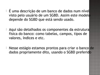  É uma descrição de um banco de dados num nível
visto pelo usuário de um SGBD. Assim este modelo
depende do SGBD que está sendo usado.
 Aqui são detalhados os componentes da estrutura
física do banco: como tabelas, campos, tipos de
valores, índices e etc.
 Nesse estágio estamos prontos para criar o banco de
dados propriamente dito, usando o SGBD preferido
 