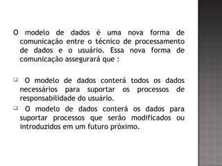 O modelo de dados é uma nova forma de
comunicação entre o técnico de processamento
de dados e o usuário. Essa nova forma de
comunicação assegurará que :
 O modelo de dados conterá todos os dados
necessários para suportar os processos de
responsabilidade do usuário.
 O modelo de dados conterá os dados para
suportar processos que serão modificados ou
introduzidos em um futuro próximo.
 