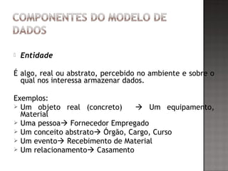  Entidade
É algo, real ou abstrato, percebido no ambiente e sobre o
qual nos interessa armazenar dados.
Exemplos:
 Um objeto real (concreto)  Um equipamento,
Material
 Uma pessoa Fornecedor Empregado
 Um conceito abstrato Órgão, Cargo, Curso
 Um evento Recebimento de Material
 Um relacionamento Casamento
 