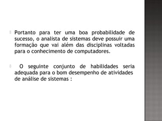  Portanto para ter uma boa probabilidade de
sucesso, o analista de sistemas deve possuir uma
formação que vai além das disciplinas voltadas
para o conhecimento de computadores.
 O seguinte conjunto de habilidades seria
adequada para o bom desempenho de atividades
de análise de sistemas :
 