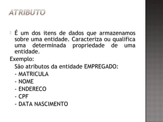  É um dos itens de dados que armazenamos
sobre uma entidade. Caracteriza ou qualifica
uma determinada propriedade de uma
entidade.
Exemplo:
São atributos da entidade EMPREGADO:
- MATRICULA
- NOME
- ENDERECO
- CPF
- DATA NASCIMENTO
 