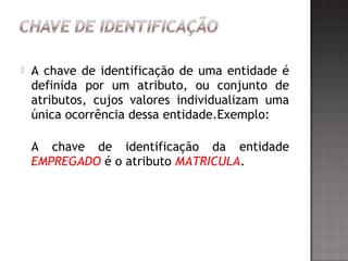  A chave de identificação de uma entidade é
definida por um atributo, ou conjunto de
atributos, cujos valores individualizam uma
única ocorrência dessa entidade.Exemplo:
A chave de identificação da entidade
EMPREGADO é o atributo MATRICULA.
 