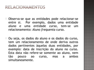  Observa-se que as entidades pode relacionar-se
entre si. Por exemplo, dados uma entidade
aluno e uma entidade curso, tem-se um
relacionamento: Aluno frequenta curso.
 Ou seja, os dados do aluno e os dados do curso,
tem um relacionamento de onde deriva outros
dados pertinentes àquelas duas entidades, por
exemplo: data de inscrição do aluno no curso.
Esta data não refere-se somente ao aluno, nem
tão pouco ao curso, mas a ambos
simultaneamente.
 