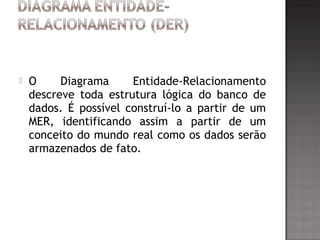  
 O Diagrama Entidade-Relacionamento
descreve toda estrutura lógica do banco de
dados. É possível construí-lo a partir de um
MER, identificando assim a partir de um
conceito do mundo real como os dados serão
armazenados de fato.
 