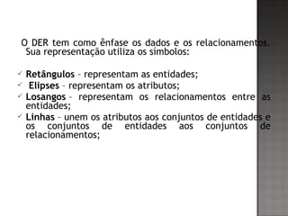 O DER tem como ênfase os dados e os relacionamentos.
Sua representação utiliza os símbolos:
 Retângulos – representam as entidades;
  Elipses – representam os atributos;
 Losangos – representam os relacionamentos entre as
entidades;
 Linhas – unem os atributos aos conjuntos de entidades e
os conjuntos de entidades aos conjuntos de
relacionamentos;
 