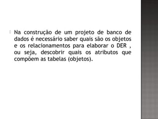  Na construção de um projeto de banco de
dados é necessário saber quais são os objetos
e os relacionamentos para elaborar o DER ,
ou seja, descobrir quais os atributos que
compõem as tabelas (objetos).
 