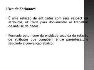 Lista de Entidades
 É uma relação de entidades com seus respectivos
atributos, utilizada para documentar os trabalhos
de análise de dados.
 Formada pelo nome da entidade seguida da relação
de atributos que compõem entre parênteses, e
seguindo a convenção abaixo:
 