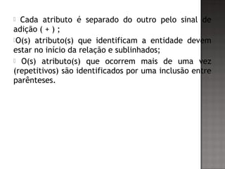  Cada atributo é separado do outro pelo sinal de
adição ( + ) ;
O(s) atributo(s) que identificam a entidade devem
estar no início da relação e sublinhados;
 O(s) atributo(s) que ocorrem mais de uma vez
(repetitivos) são identificados por uma inclusão entre
parênteses.
 