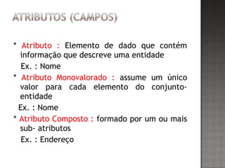 * Atributo : Elemento de dado que contém
informação que descreve uma entidade
Ex. : Nome
* Atributo Monovalorado : assume um único
valor para cada elemento do conjunto-
entidade
Ex. : Nome
* Atributo Composto : formado por um ou mais
sub- atributos
Ex. : Endereço
 