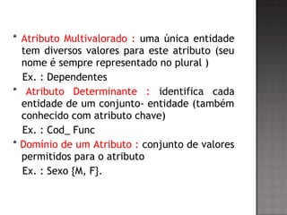 * Atributo Multivalorado : uma única entidade
tem diversos valores para este atributo (seu
nome é sempre representado no plural )
Ex. : Dependentes
* Atributo Determinante : identifica cada
entidade de um conjunto- entidade (também
conhecido com atributo chave)
Ex. : Cod_ Func
* Domínio de um Atributo : conjunto de valores
permitidos para o atributo
Ex. : Sexo {M, F}.
 
