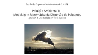 Escola de Engenharia de Lorena – EEL - USP
Poluição Ambiental II –
Modelagem Matemática da Dispersão de Poluentes
Janaína F. B. Leal (baseado em vários autores)
 