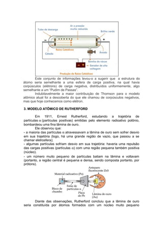Este conjunto de informações levou-o a sugerir que a estrutura do
átomo seria semelhante a uma esfera de carga positiva, na qual havia
corpúsculos (elétrons) de carga negativa, distribuídos uniformemente, algo
semelhante a um “Pudim de Passas”.
Indubitavelmente a maior contribuição de Thomson para o modelo
atômico atual foi a descoberta do que ele chamou de corpúsculos negativos,
mas que hoje conhecemos como elétron.
3. MODELO ATÔMICO DE RUTHERFORD
Em 1911, Ernest Rutherford, estudando a trajetória de
partículas α (partículas positivas) emitidas pelo elemento radioativo polônio,
bombardeou uma fina lâmina de ouro.
Ele observou que:
- a maioria das partículas α atravessavam a lâmina de ouro sem sofrer desvio
em sua trajetória (logo, há uma grande região de vazio, que passou a se
chamar eletrosfera);
- algumas partículas sofriam desvio em sua trajetória: haveria uma repulsão
das cargas positivas (partículas α) com uma região pequena também positiva
(núcleo).
- um número muito pequeno de partículas batiam na lâmina e voltavam
(portanto, a região central é pequena e densa, sendo composta portanto, por
prótons).
Diante das observações, Rutherford concluiu que a lâmina de ouro
seria constituída por átomos formados com um núcleo muito pequeno
 