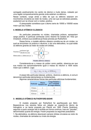 carregado positivamente (no centro do átomo) e muito denso, rodeado por
uma região comparativamente grande onde estariam os elétrons.
Nesse contexto, surge ainda a idéia de que os elétrons estariam em
movimentos circulares ao redor do núcleo, uma vez que se estivesse parados,
acabariam por se chocar com o núcleo, positivo.
O pesquisador acreditava que o átomo seria de 10000 a 100000 vezes
maior que seu núcleo.
4. MODELO ATÔMICO CLÁSSICO
As partículas presentes no núcleo, chamadas prótons, apresentam
carga positiva. A partícula conhecida como nêutron foi isolada em 1932 por
Chadwick, embora sua existência já fosse prevista por Rutherford.
Dessa forma, o modelo atômico clássico constitui-se de um núcleo, no
qual se encontram os prótons e nêutrons, e de uma eletrosfera, na qual estão
os elétrons girando ao redor do núcleo em órbitas.
Considerando-se a massa do próton como padrão, observou-se que
sua massa era aproximadamente igual à massa do nêutron e 1836 vezes
maior que o elétron. Logo:
A essas três partículas básicas: prótons, nêutrons e elétrons, é comum
denominar partículas elementares ou fundamentais.
Algumas características físicas das partículas atômicas fundamentais:
5 - MODELO ATÔMICO RUTHERFORD-BOHR
O modelo proposto por Rutherford foi aperfeiçoado por Bohr.
Baseando-se nos estudos feitos em relação ao espectro do átomo de
hidrogênio e na teoria proposta por Planck em 1900 (Teoria Quântica),
segundo a qual a energia não é emitida em forma contínua, mas em ”pacotes”,
denominados quanta de energia. Foram propostos os seguintes postulados:
1. Na eletrosfera, os elétrons descrevem sempre órbitas circulares ao redor do
núcleo, chamadas de camadas ou níveis de energia.
 