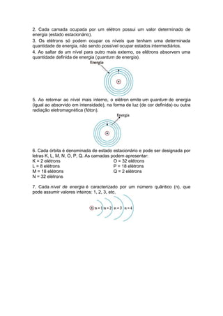 2. Cada camada ocupada por um elétron possui um valor determinado de
energia (estado estacionário).
3. Os elétrons só podem ocupar os níveis que tenham uma determinada
quantidade de energia, não sendo possível ocupar estados intermediários.
4. Ao saltar de um nível para outro mais externo, os elétrons absorvem uma
quantidade definida de energia (quantum de energia).
5. Ao retornar ao nível mais interno, o elétron emite um quantum de energia
(igual ao absorvido em intensidade), na forma de luz (de cor definida) ou outra
radiação eletromagnética (fóton).
6. Cada órbita é denominada de estado estacionário e pode ser designada por
letras K, L, M, N, O, P, Q. As camadas podem apresentar:
K = 2 elétrons O = 32 elétrons
L = 8 elétrons P = 18 elétrons
M = 18 elétrons Q = 2 elétrons
N = 32 elétrons
7. Cada nível de energia é caracterizado por um número quântico (n), que
pode assumir valores inteiros: 1, 2, 3, etc.
 
