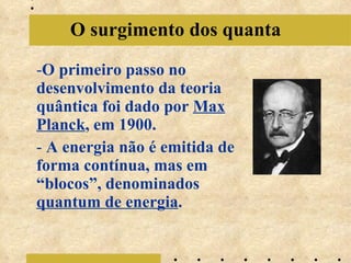 O primeiro passo no desenvolvimento da teoria quântica foi dado por Max Planck , em 1900. A energia não é emitida de forma contínua, mas em “blocos”, denominados quantum de energia . O surgimento dos quanta