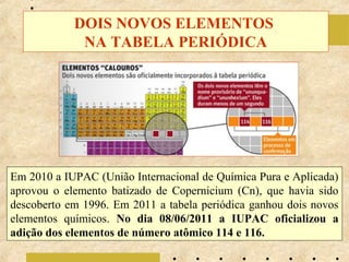 DOIS NOVOS ELEMENTOS
             NA TABELA PERIÓDICA




Em 2010 a IUPAC (União Internacional de Química Pura e Aplicada)
aprovou o elemento batizado de Copernicium (Cn), que havia sido
descoberto em 1996. Em 2011 a tabela periódica ganhou dois novos
elementos químicos. No dia 08/06/2011 a IUPAC oficializou a
adição dos elementos de número atômico 114 e 116.
 