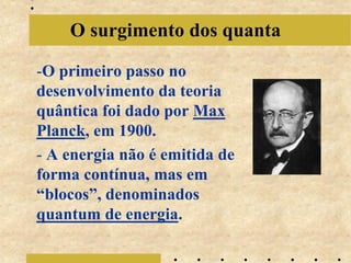 O surgimento dos quanta

-O primeiro passo no
desenvolvimento da teoria
quântica foi dado por Max
Planck, em 1900.
- A energia não é emitida de
forma contínua, mas em
“blocos”, denominados
quantum de energia.
 