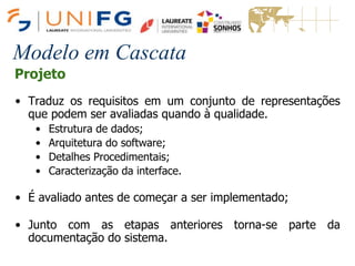 Modelo em Cascata
Projeto
• Traduz os requisitos em um conjunto de representações
que podem ser avaliadas quando à qualidade.
• Estrutura de dados;
• Arquitetura do software;
• Detalhes Procedimentais;
• Caracterização da interface.
• É avaliado antes de começar a ser implementado;
• Junto com as etapas anteriores torna-se parte da
documentação do sistema.
 