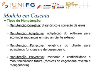 Modelo em Cascata
• Tipos de Manutenção:
➢Manutenção Corretiva: diagnóstico e correção de erros
➢Manutenção Adaptativa: adaptação do software para
acomodar mudanças em seu ambiente externo.
➢Manutenção Perfectiva: exigência do cliente para
acréscimos funcionais e de desempenho
➢Manutenção Preventiva: melhorar a confiabilidade e
manutenibilidade futura (técnicas de engenharia reversa e
reengenharia)
 
