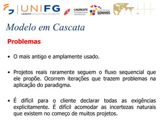 Modelo em Cascata
Problemas
• O mais antigo e amplamente usado.
• Projetos reais raramente seguem o fluxo sequencial que
ele propõe. Ocorrem iterações que trazem problemas na
aplicação do paradigma.
• É difícil para o cliente declarar todas as exigências
explicitamente. É difícil acomodar as incertezas naturais
que existem no começo de muitos projetos.
 