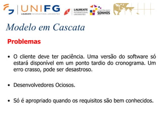 Modelo em Cascata
Problemas
• O cliente deve ter paciência. Uma versão do software só
estará disponível em um ponto tardio do cronograma. Um
erro crasso, pode ser desastroso.
• Desenvolvedores Ociosos.
• Só é apropriado quando os requisitos são bem conhecidos.
 