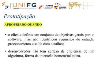 Prototipação
APROPRIADO QUANDO
• o cliente definiu um conjunto de objetivos gerais para o
software, mas não identificou requisitos de entrada,
processamento e saída com detalhes;
• desenvolvedor não tem certeza da eficiência de um
algoritmo, forma da interação homem/máquina.
 