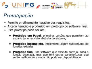 Prototipação
• Permite o refinamento iterativo dos requisitos.
• A cada iteração é produzido um protótipo do software final.
• Este protótipo pode ser um:
• Protótipo em Papel, primeiras versões que permitem ao
usuário ter uma visão abstrata do sistema;
• Protótipo incompleto, implementa algum subconjunto de
funções exigidas;
• Protótipo final, um software que executa parte ou toda a
função desejada, mas que tem outras características que
serão melhoradas e ainda não pode ser disponibilizado.
 