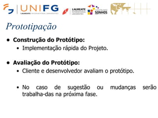 Prototipação
• Construção do Protótipo:
• Implementação rápida do Projeto.
• Avaliação do Protótipo:
• Cliente e desenvolvedor avaliam o protótipo.
• No caso de sugestão ou mudanças serão
trabalha-das na próxima fase.
 