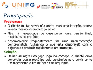 Prototipação
Problemas:
• O cliente muitas vezes não aceita mais uma iteração, aquela
versão mesmo incompleta já serve.
• Não há necessidade de desenvolver uma versão final,
modifica-se o protótipo.
• desenvolvedor freqüentemente faz uma implementação
comprometida (utilizando o que está disponível) com o
objetivo de produzir rapidamente um protótipo.
Solução:
• Definir as regras do jogo logo no começo, o cliente deve
concordar que o protótipo seja construído para servir como
um mecanismo a fim de definir os requisitos
 