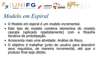Modelo em Espiral
• O Modelo em espiral é um modelo incremental.
• Este tipo de modelo combina elementos do modelo
cascata (aplicado repetidamente) com a filosofia
iterativa da prototipação.
• Acrescenta mais uma atividade: Análise de Risco.
• O objetivo é trabalhar junto do usuário para descobrir
seus requisitos, de maneira incremental, até que o
produto final seja obtido.
 