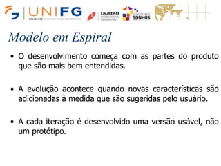 Modelo em Espiral
• O desenvolvimento começa com as partes do produto
que são mais bem entendidas.
• A evolução acontece quando novas características são
adicionadas à medida que são sugeridas pelo usuário.
• A cada iteração é desenvolvido uma versão usável, não
um protótipo.
 