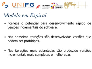 Modelo em Espiral
• Fornece o potencial para desenvolvimento rápido de
versões incrementais do software.
• Nas primeiras iterações são desenvolvidas versões que
podem ser protótipos.
• Nas iterações mais adiantadas são produzido versões
incrementais mais completas e melhoradas.
Modelo em Espiral
 